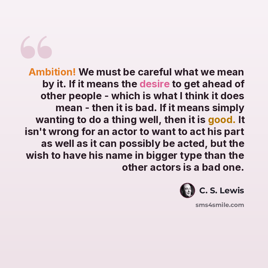 “Ambition! We must be careful what we mean by it. If it means the desire to get ahead of other people - which is what I think it does mean - then it is bad. If it means simply wanting to do a thing well, then it is good. It isn't wrong for an actor to want to act his part as well as it can possibly…” quote by C. S. Lewis