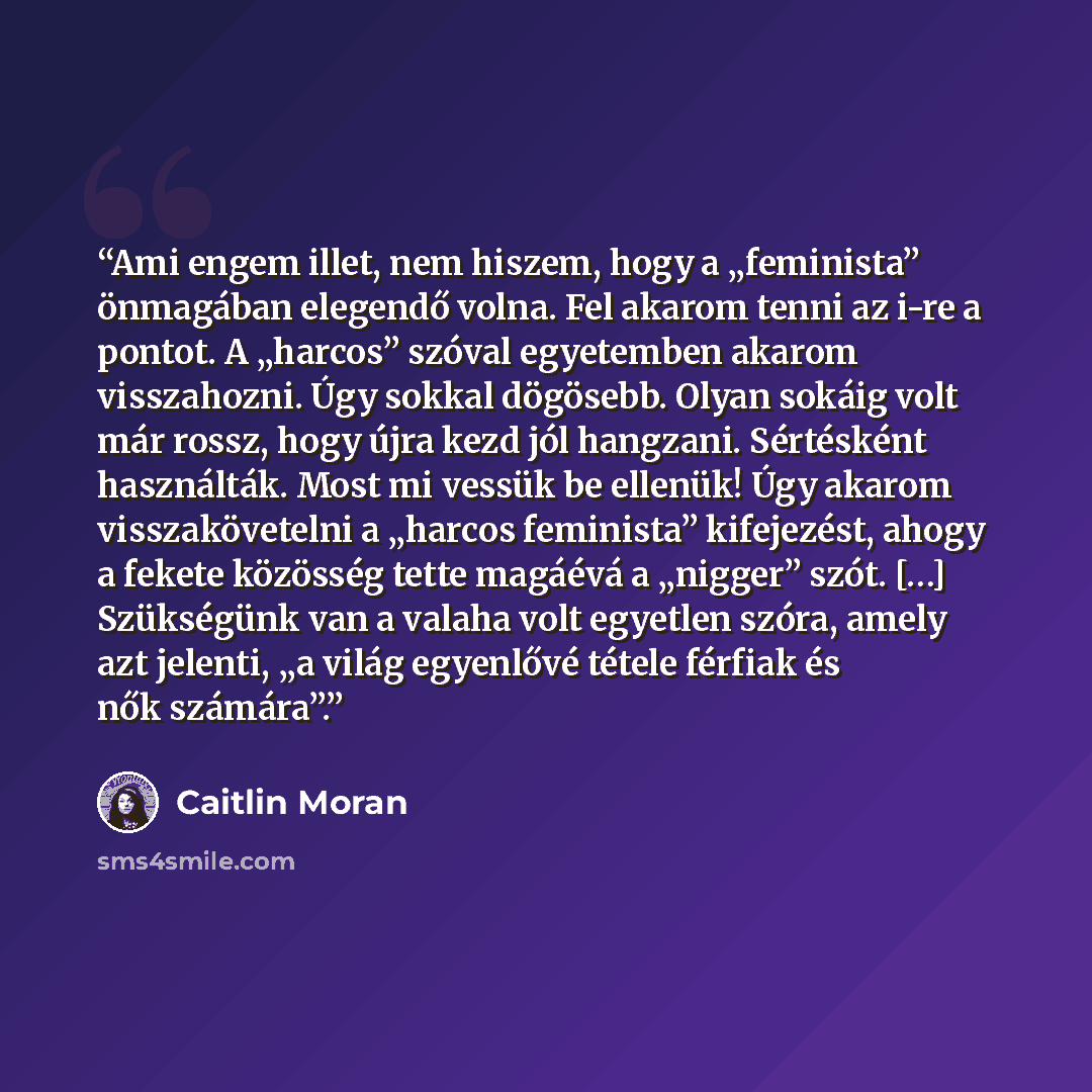 “Ami engem illet, nem hiszem, hogy a „feminista” önmagában elegendő volna. Fel akarom tenni az i-re a pontot. A „harcos” szóval egyetemben akarom visszahozni. Úgy sokkal dögösebb. Olyan sokáig volt már rossz, hogy újra kezd jól hangzani. Sértésként használták. Most mi vessük be ellenük! Úgy akarom…” quote by Caitlin Moran