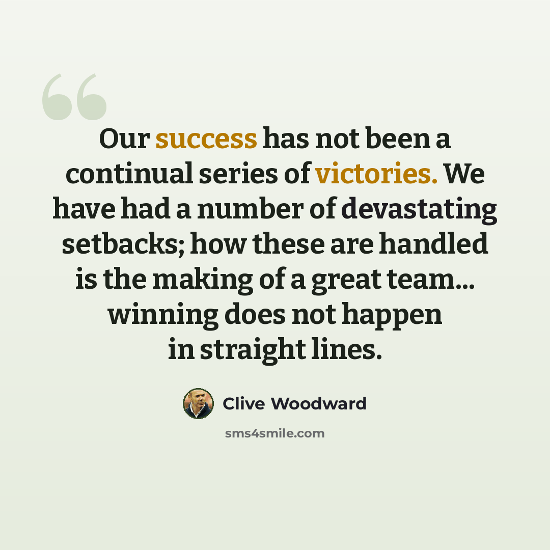 “Our success has not been a continual series of victories. We have had a number of devastating setbacks; how these are handled is the making of a great team... winning does not happen in straight lines.” quote by Clive Woodward