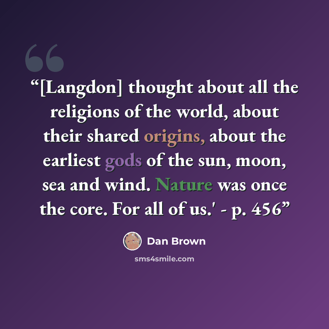 “[Langdon] thought about all the religions of the world, about their shared origins, about the earliest gods of the sun, moon, sea and wind. Nature was once the core. For all of us.' - p. 456” quote by Dan Brown