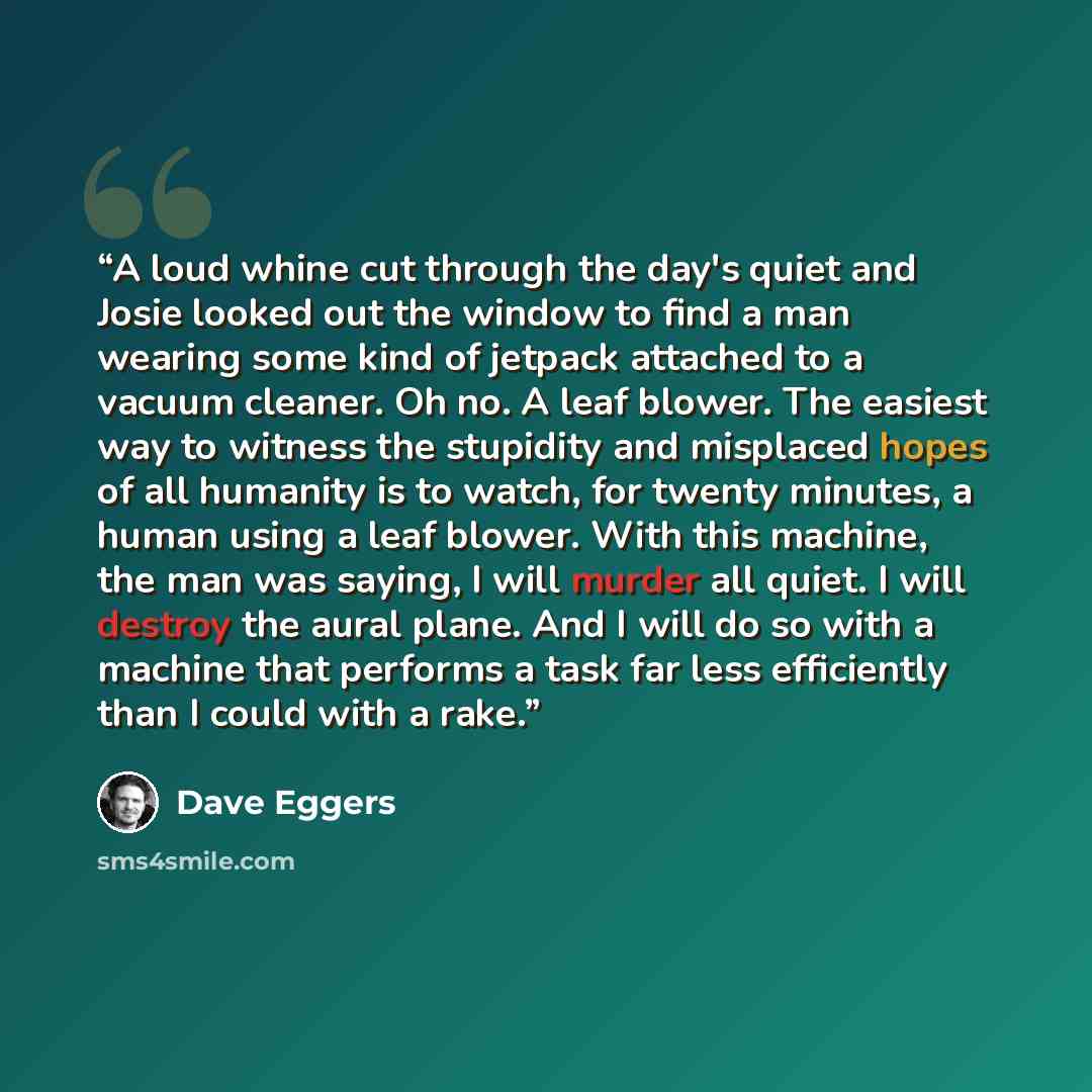 “A loud whine cut through the day's quiet and Josie looked out the window to find a man wearing some kind of jetpack attached to a vacuum cleaner. Oh no. A leaf blower. The easiest way to witness the stupidity and misplaced hopes of all humanity is to watch, for twenty minutes, a human using a leaf…” quote by Dave Eggers