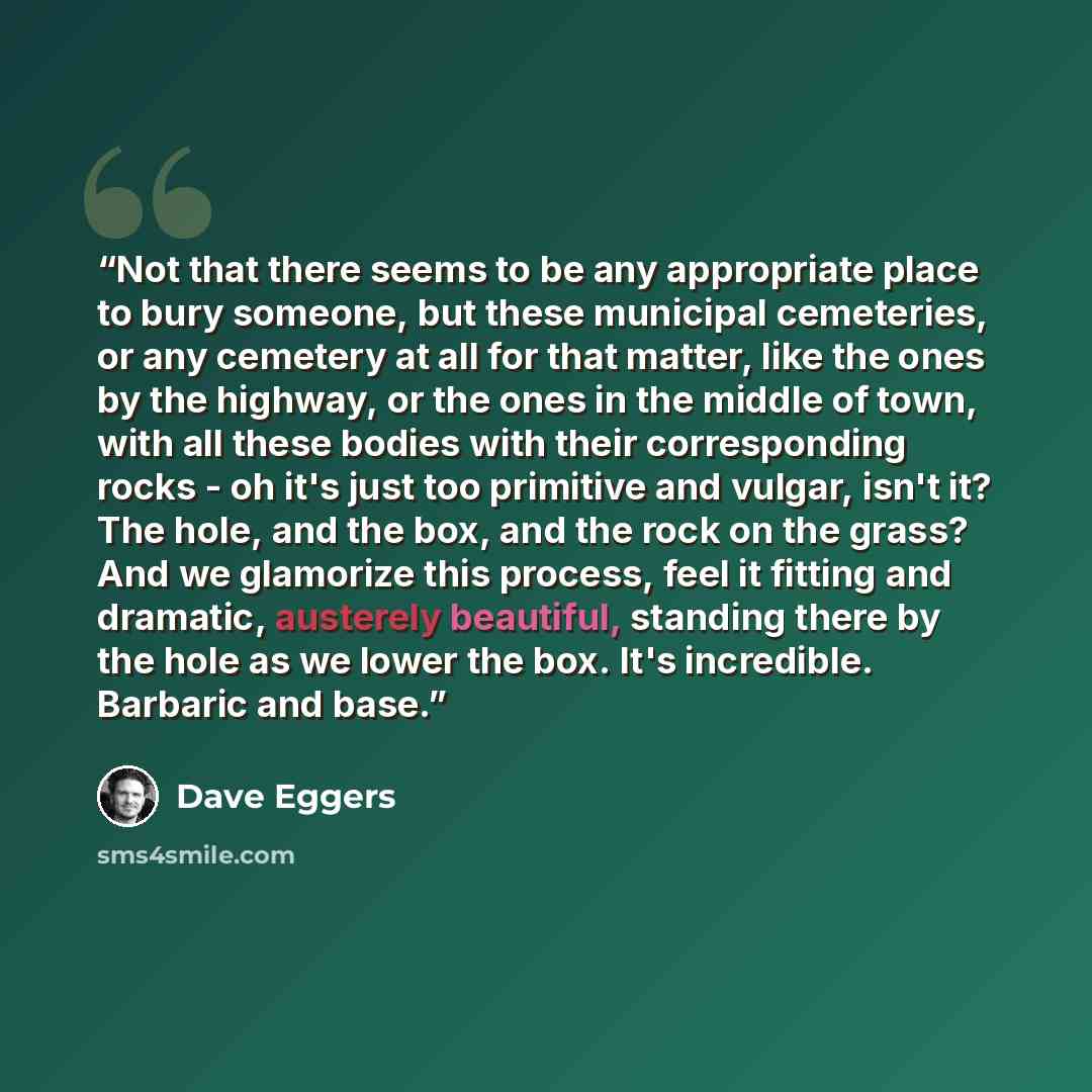 “Not that there seems to be any appropriate place to bury someone, but these municipal cemeteries, or any cemetery at all for that matter, like the ones by the highway, or the ones in the middle of town, with all these bodies with their corresponding rocks - oh it's just too primitive and vulgar…” quote by Dave Eggers