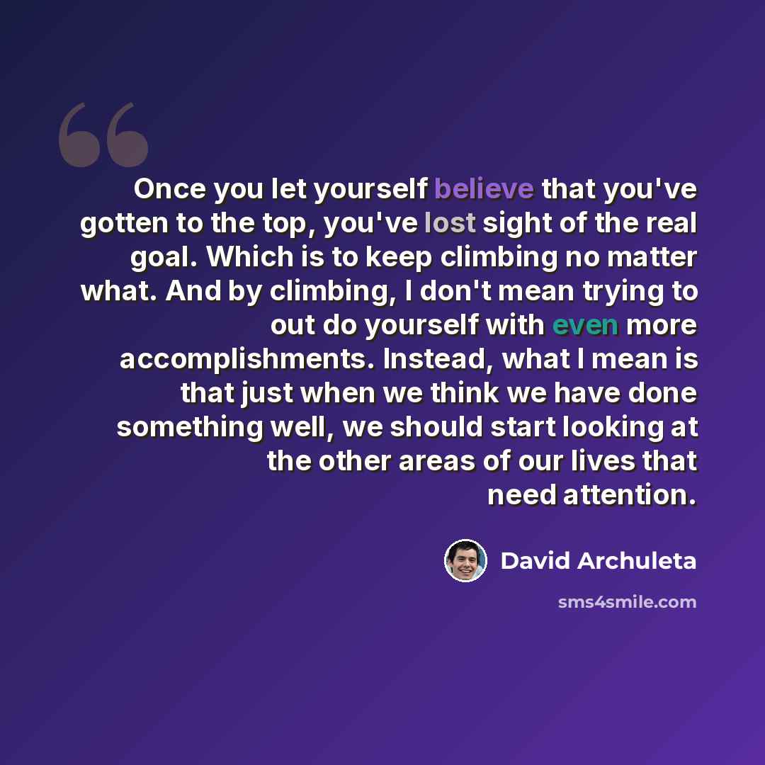 “Once you let yourself believe that you've gotten to the top, you've lost sight of the real goal. Which is to keep climbing no matter what. And by climbing, I don't mean trying to out do yourself with even more accomplishments. Instead, what I mean is that just when we think we have done something…” quote by David Archuleta