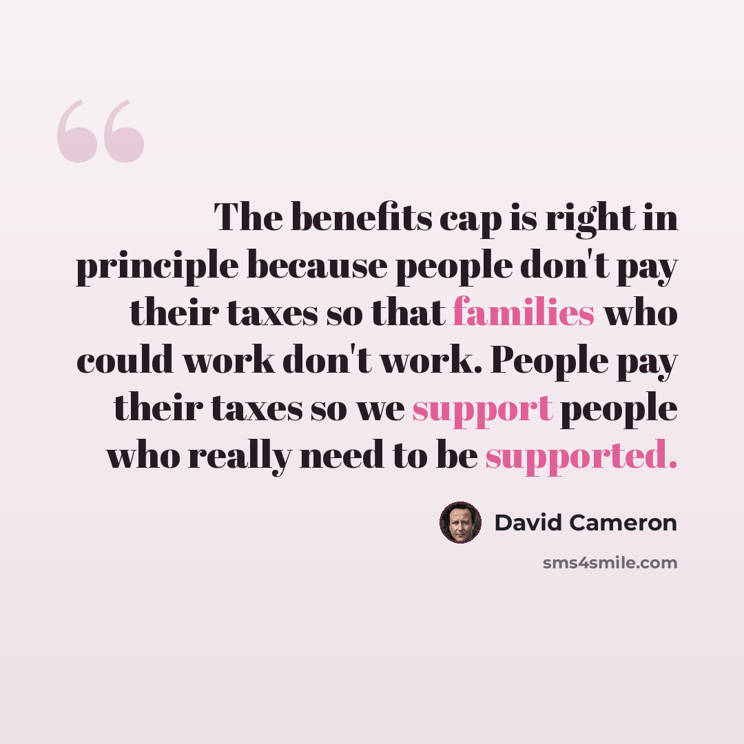 “The benefits cap is right in principle because people don't pay their taxes so that families who could work don't work. People pay their taxes so we support people who really need to be supported.” quote by David Cameron