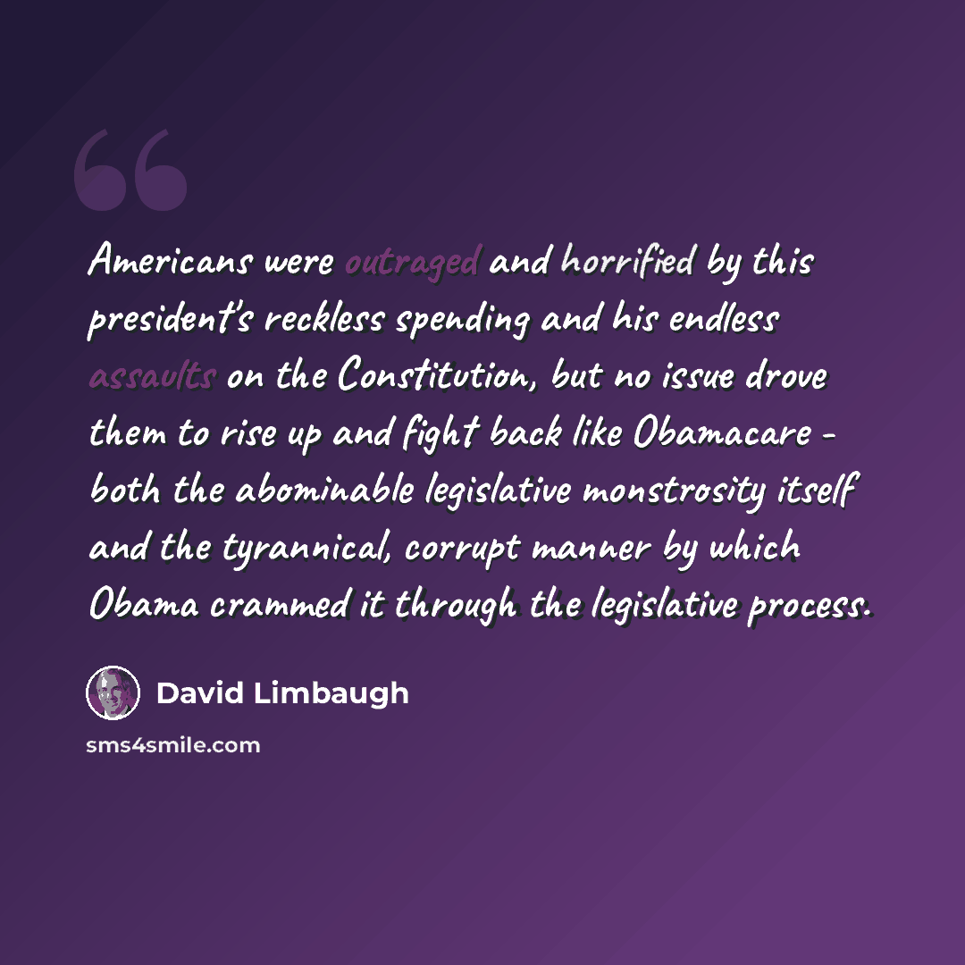 “Americans were outraged and horrified by this president's reckless spending and his endless assaults on the Constitution, but no issue drove them to rise up and fight back like Obamacare - both the abominable legislative monstrosity itself and the tyrannical, corrupt manner by which Obama crammed…” quote by David Limbaugh