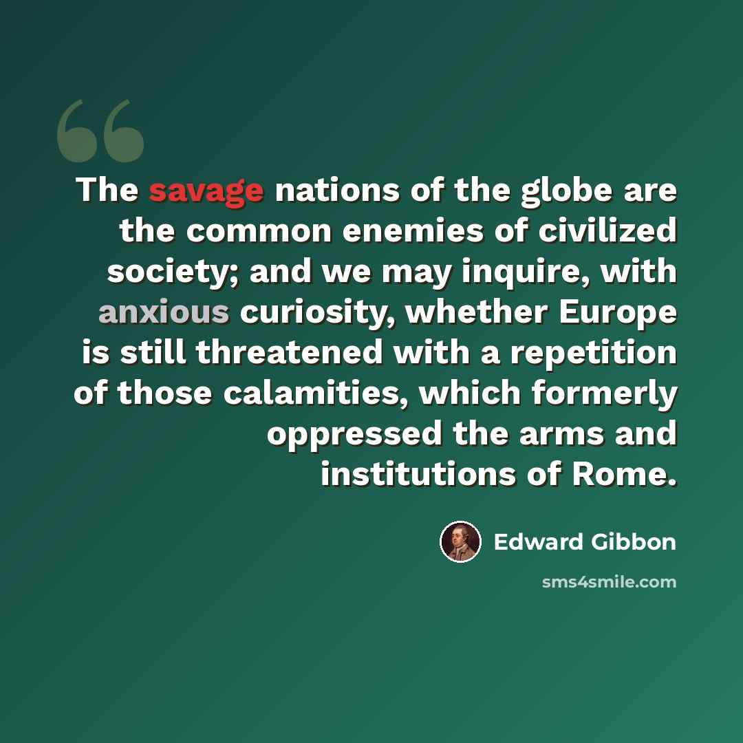 “The savage nations of the globe are the common enemies of civilized society; and we may inquire, with anxious curiosity, whether Europe is still threatened with a repetition of those calamities, which formerly oppressed the arms and institutions of Rome.” quote by Edward Gibbon