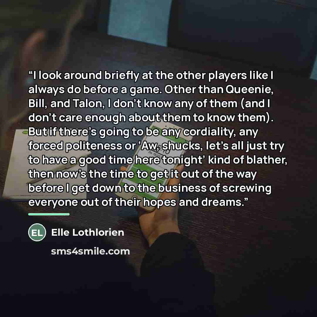 “I look around briefly at the other players like I always do before a game. Other than Queenie, Bill, and Talon, I don’t know any of them (and I don’t care enough about them to know them). But if there’s going to be any cordiality, any forced politeness or ‘Aw, shucks, let’s all just try to have a…” quote by Elle Lothlorien