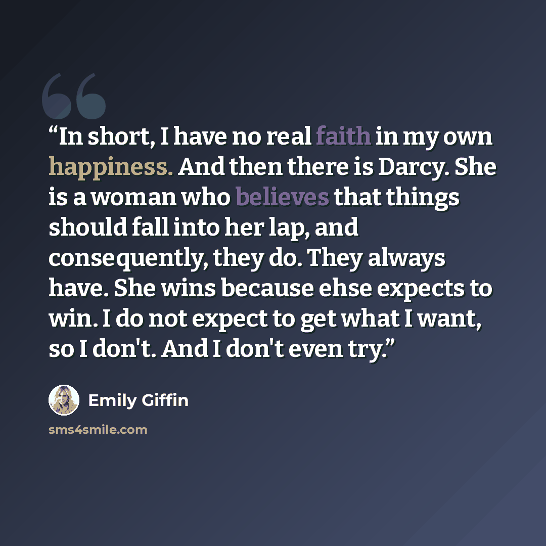 “In short, I have no real faith in my own happiness. And then there is Darcy. She is a woman who believes that things should fall into her lap, and consequently, they do. They always have. She wins because ehse expects to win. I do not expect to get what I want, so I don't. And I don't even try.” quote by Emily Giffin