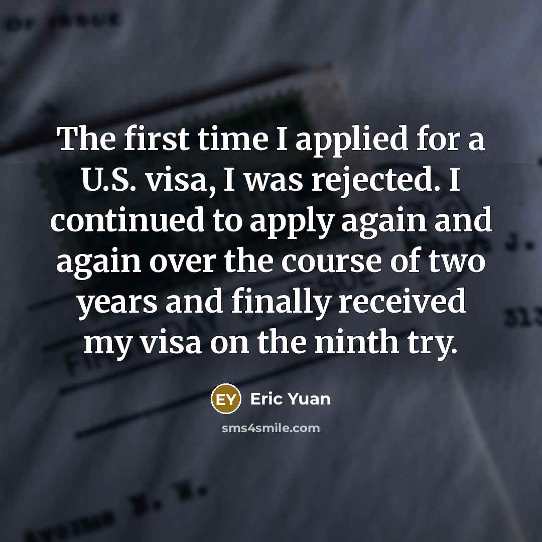 “The first time I applied for a U.S. visa, I was rejected. I continued to apply again and again over the course of two years and finally received my visa on the ninth try.” quote by Eric Yuan