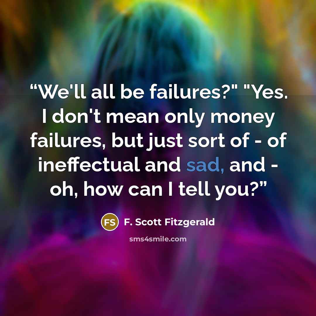 “We'll all be failures?" "Yes. I don't mean only money failures, but just sort of - of ineffectual and sad, and - oh, how can I tell you?” quote by F. Scott Fitzgerald