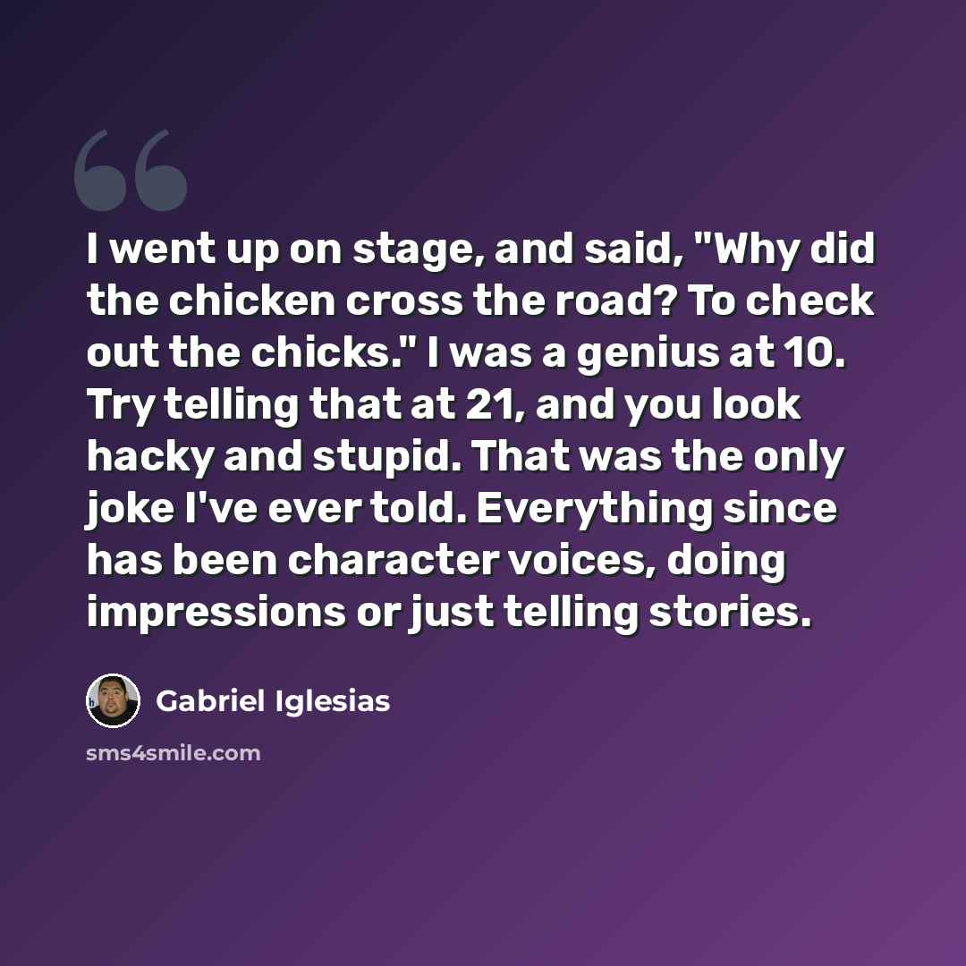 “I went up on stage, and said, "Why did the chicken cross the road? To check out the chicks." I was a genius at 10. Try telling that at 21, and you look hacky and stupid. That was the only joke I've ever told. Everything since has been character voices, doing impressions or just telling stories.” quote by Gabriel Iglesias
