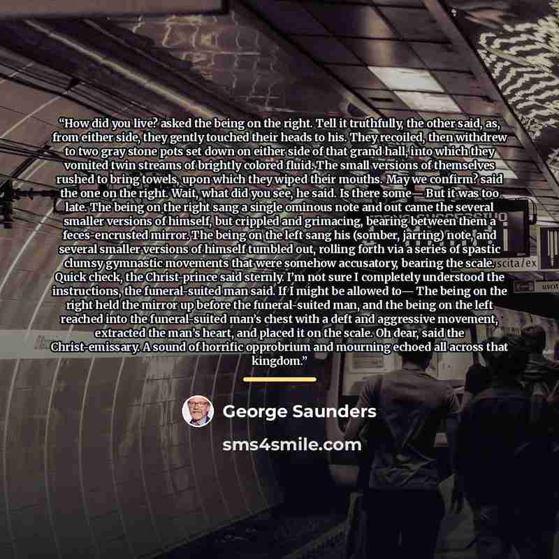 “How did you live? asked the being on the right. Tell it truthfully, the other said, as, from either side, they gently touched their heads to his. They recoiled, then withdrew to two gray stone pots set down on either side of that grand hall, into which they vomited twin streams of brightly colored…” quote by George Saunders