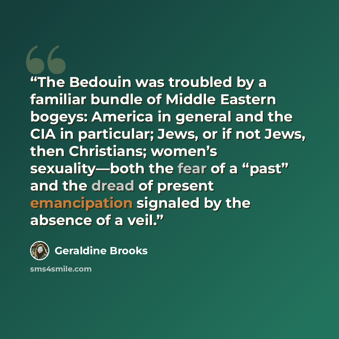 “The Bedouin was troubled by a familiar bundle of Middle Eastern bogeys: America in general and the CIA in particular; Jews, or if not Jews, then Christians; women’s sexuality—both the fear of a “past” and the dread of present emancipation signaled by the absence of a veil.” quote by Geraldine Brooks