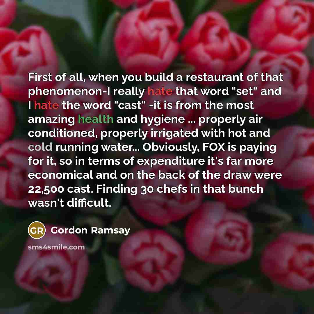 “First of all, when you build a restaurant of that phenomenon-I really hate that word "set" and I hate the word "cast" -it is from the most amazing health and hygiene ... properly air conditioned, properly irrigated with hot and cold running water... Obviously, FOX is paying for it, so in terms of…” quote by Gordon Ramsay