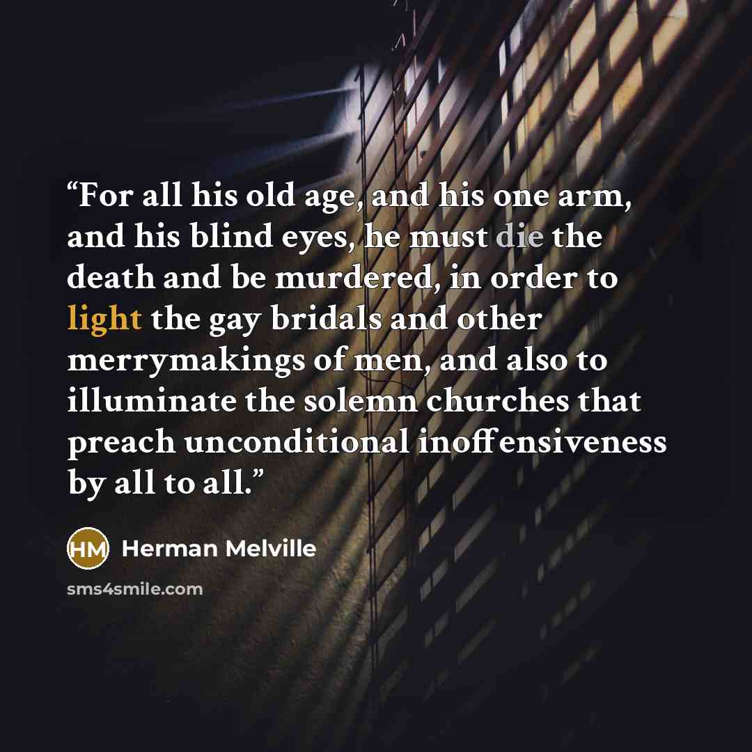 “For all his old age, and his one arm, and his blind eyes, he must die the death and be murdered, in order to light the gay bridals and other merrymakings of men, and also to illuminate the solemn churches that preach unconditional inoffensiveness by all to all.” quote by Herman Melville