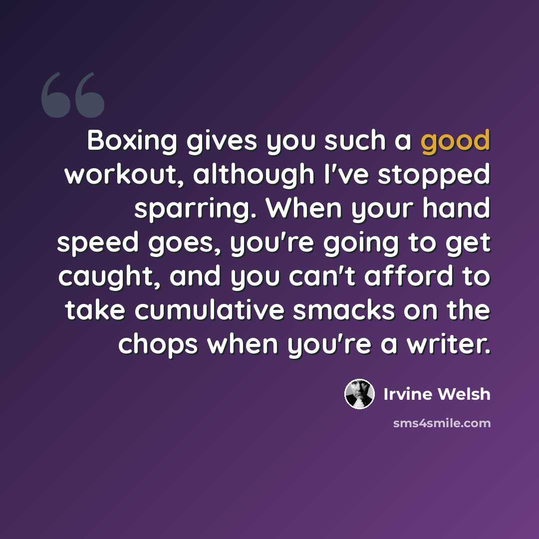 “Boxing gives you such a good workout, although I've stopped sparring. When your hand speed goes, you're going to get caught, and you can't afford to take cumulative smacks on the chops when you're a writer.” quote by Irvine Welsh
