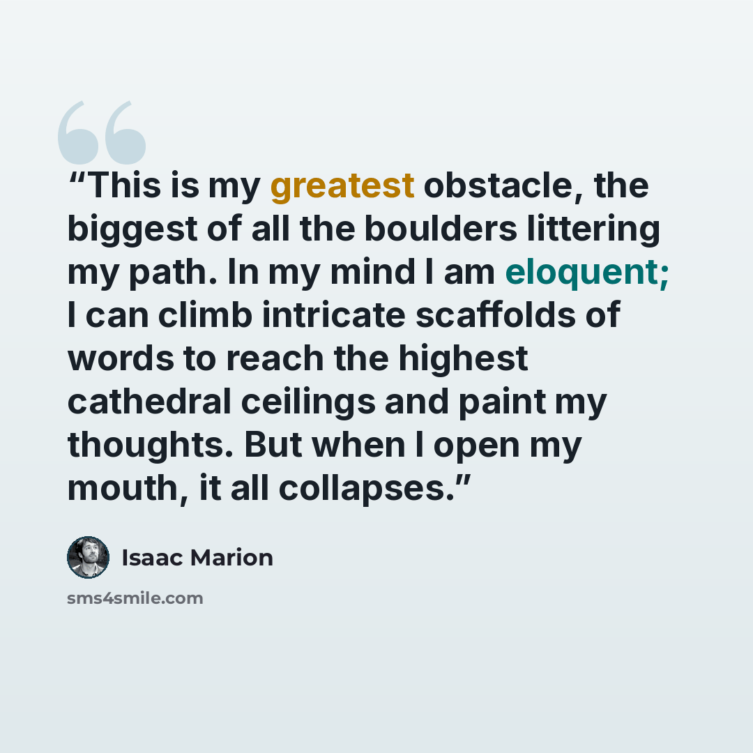 “This is my greatest obstacle, the biggest of all the boulders littering my path. In my mind I am eloquent; I can climb intricate scaffolds of words to reach the highest cathedral ceilings and paint my thoughts. But when I open my mouth, it all collapses.” quote by Isaac Marion