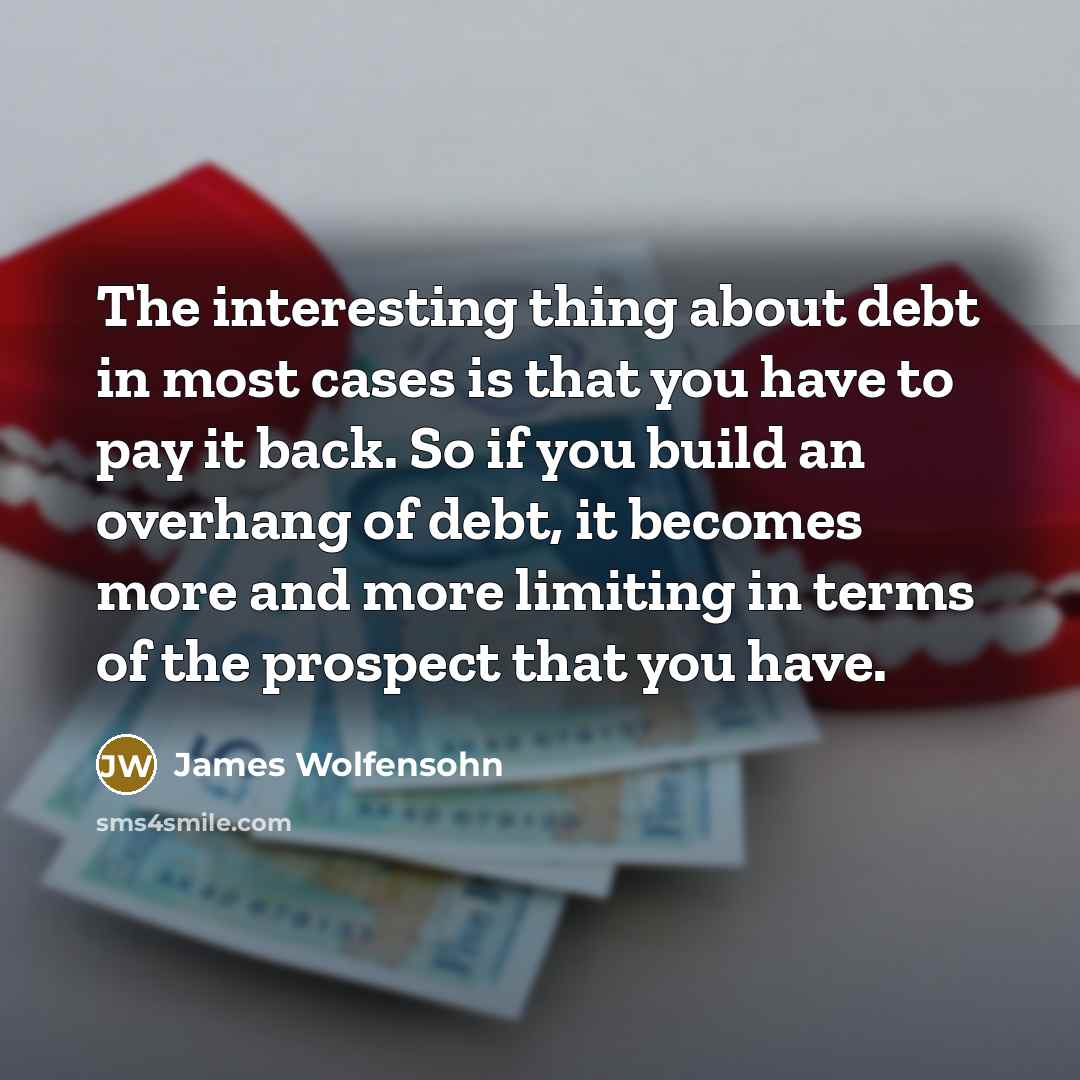 “The interesting thing about debt in most cases is that you have to pay it back. So if you build an overhang of debt, it becomes more and more limiting in terms of the prospect that you have.” quote by James Wolfensohn