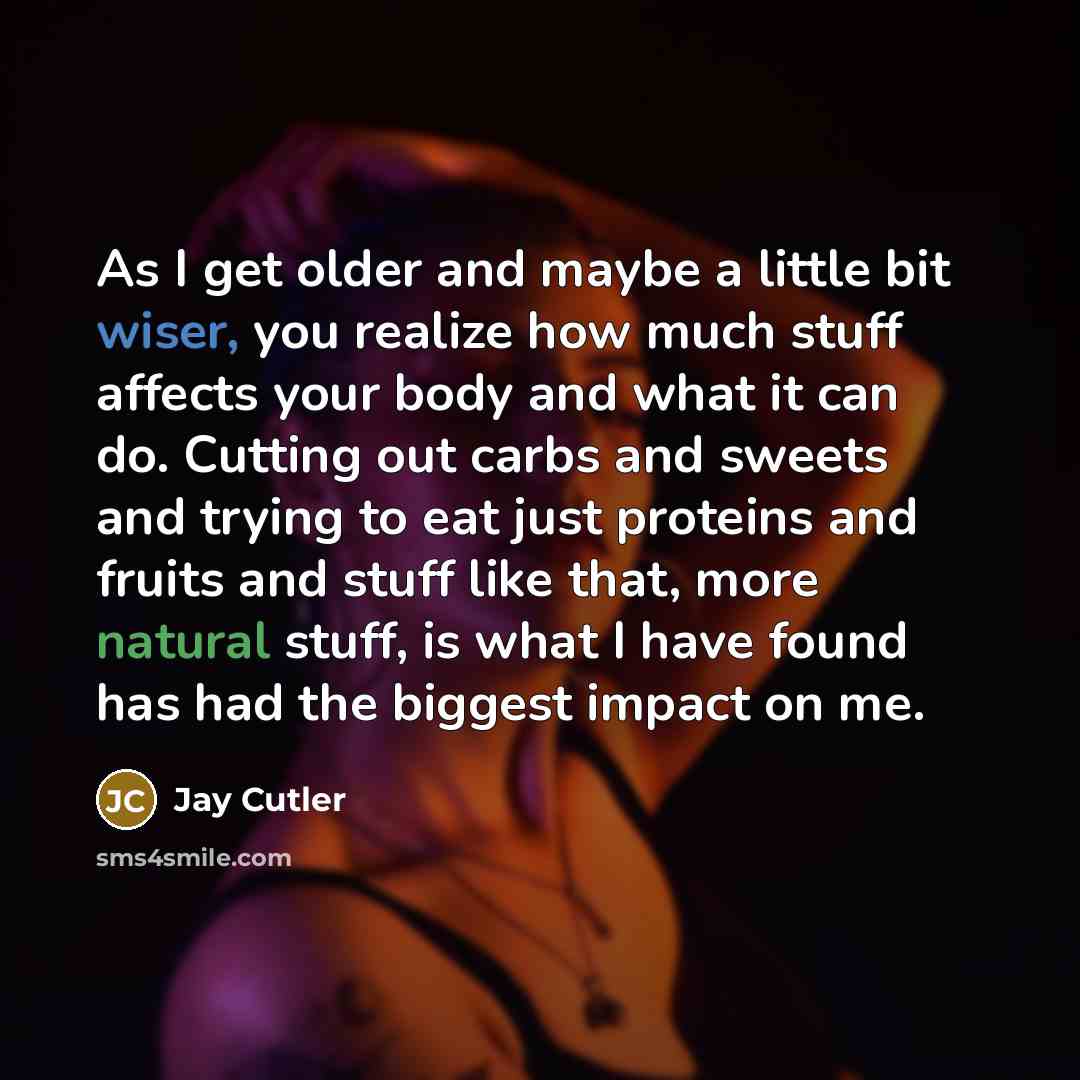 “As I get older and maybe a little bit wiser, you realize how much stuff affects your body and what it can do. Cutting out carbs and sweets and trying to eat just proteins and fruits and stuff like that, more natural stuff, is what I have found has had the biggest impact on me.” quote by Jay Cutler