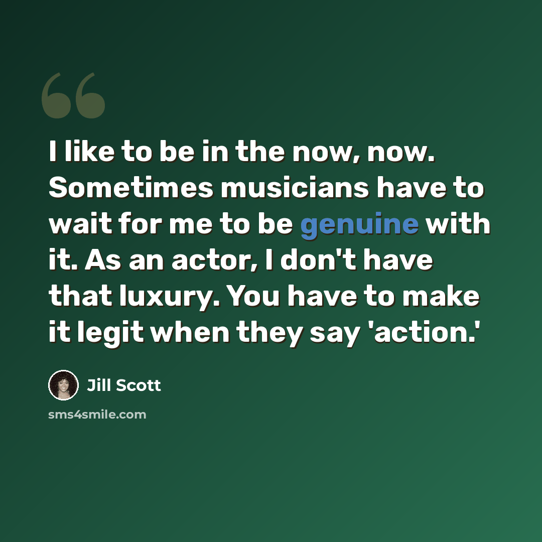 “I like to be in the now, now. Sometimes musicians have to wait for me to be genuine with it. As an actor, I don't have that luxury. You have to make it legit when they say 'action.'” quote by Jill Scott