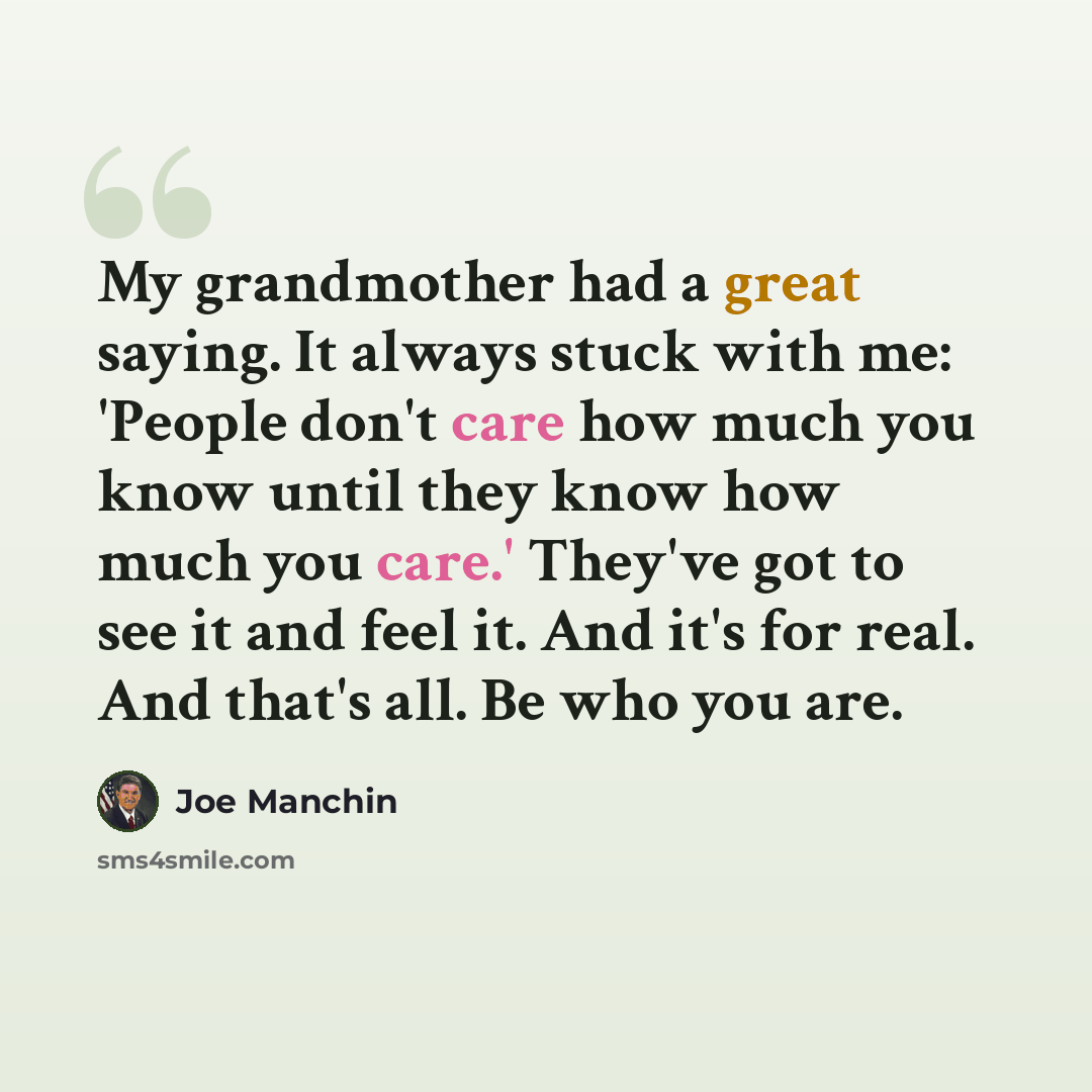 “My grandmother had a great saying. It always stuck with me: 'People don't care how much you know until they know how much you care.' They've got to see it and feel it. And it's for real. And that's all. Be who you are.” quote by Joe Manchin