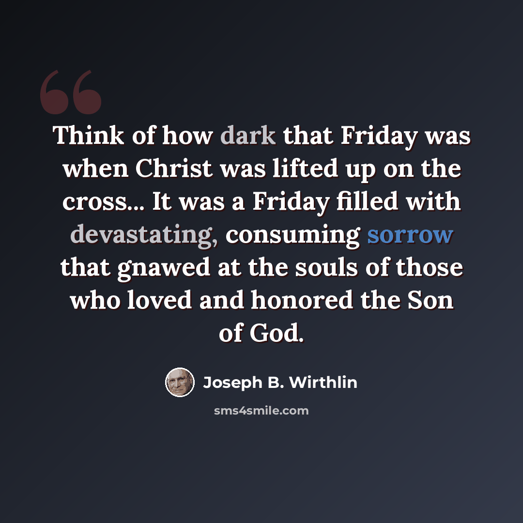 “Think of how dark that Friday was when Christ was lifted up on the cross... It was a Friday filled with devastating, consuming sorrow that gnawed at the souls of those who loved and honored the Son of God.” quote by Joseph B. Wirthlin