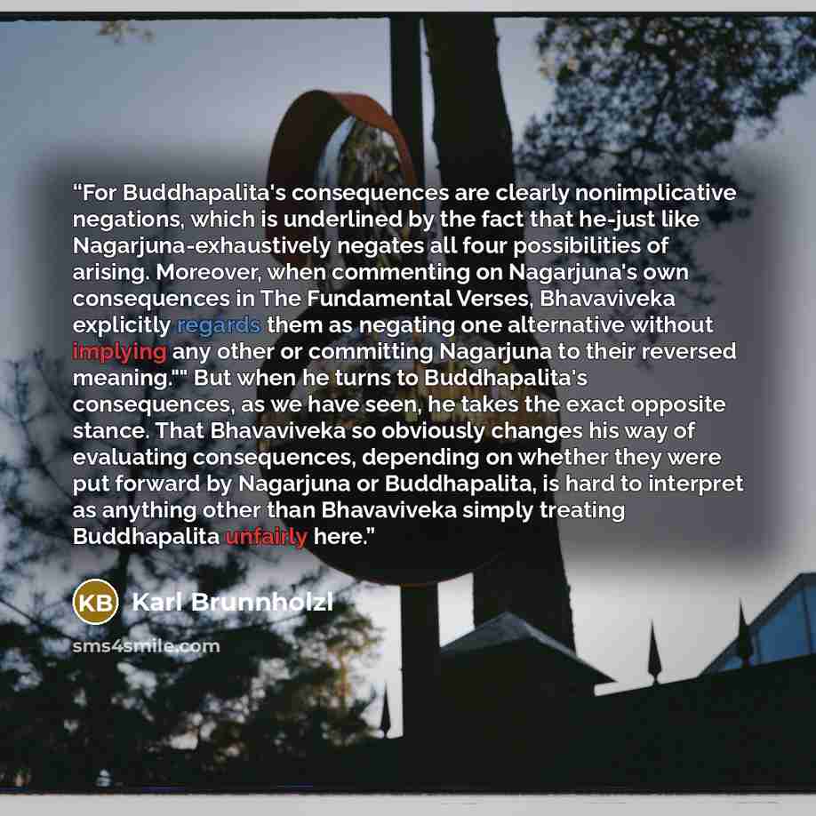 “For Buddhapalita's consequences are clearly nonimplicative negations, which is underlined by the fact that he-just like Nagarjuna-exhaustively negates all four possibilities of arising. Moreover, when commenting on Nagarjuna's own consequences in The Fundamental Verses, Bhavaviveka explicitly…” quote by Karl Brunnholzl