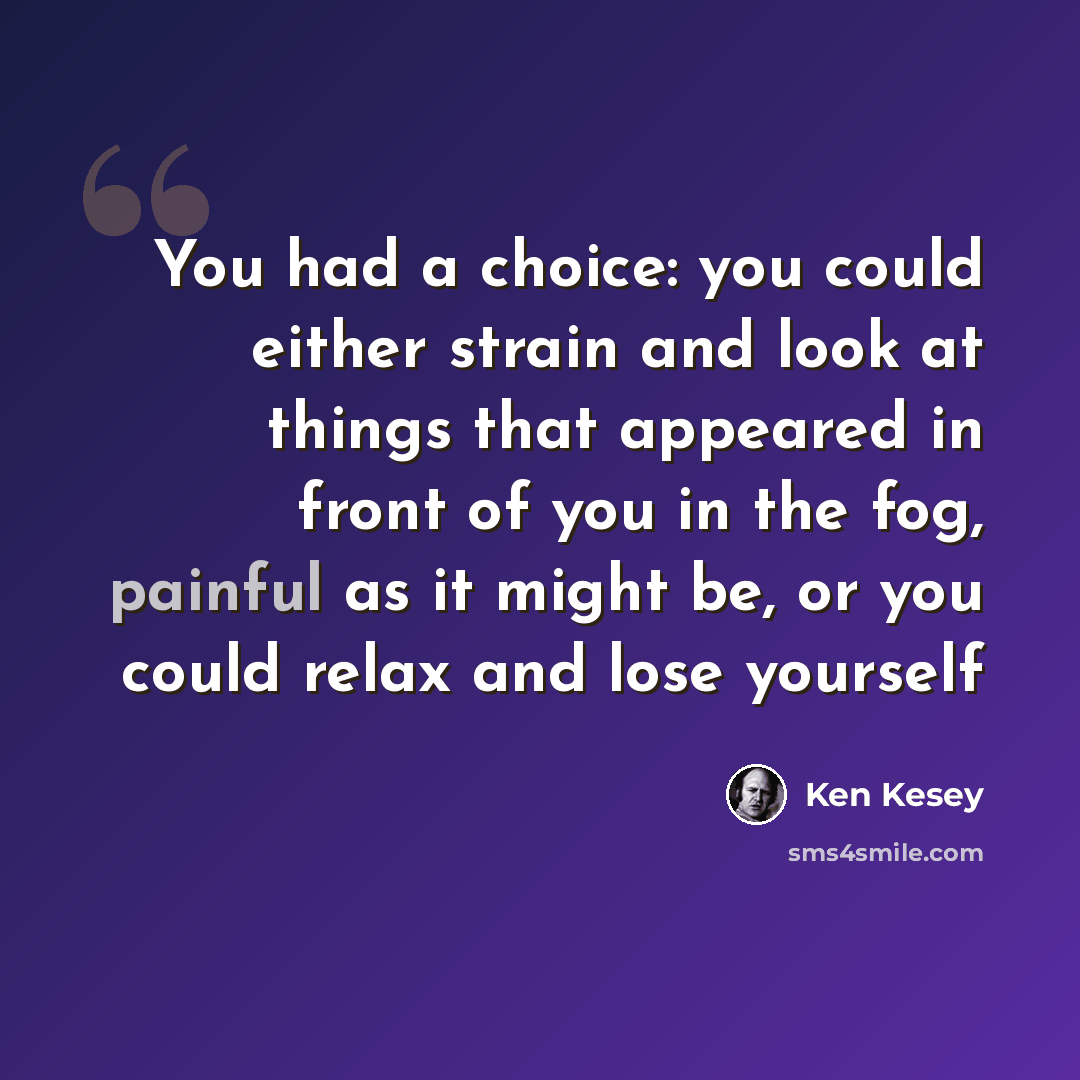 “You had a choice: you could either strain and look at things that appeared in front of you in the fog, painful as it might be, or you could relax and lose yourself” quote by Ken Kesey