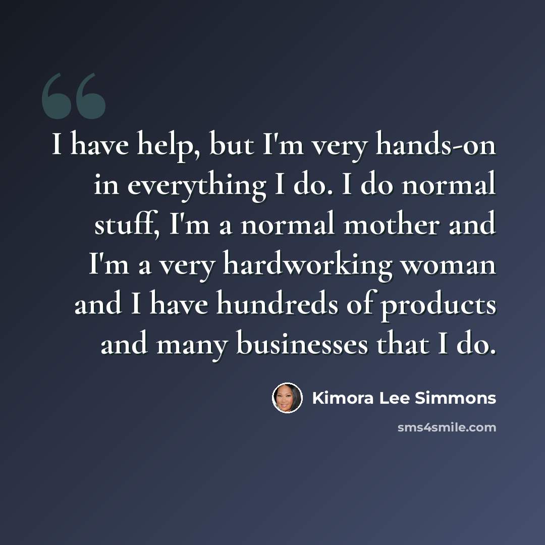 “I have help, but I'm very hands-on in everything I do. I do normal stuff, I'm a normal mother and I'm a very hardworking woman and I have hundreds of products and many businesses that I do.” quote by Kimora Lee Simmons