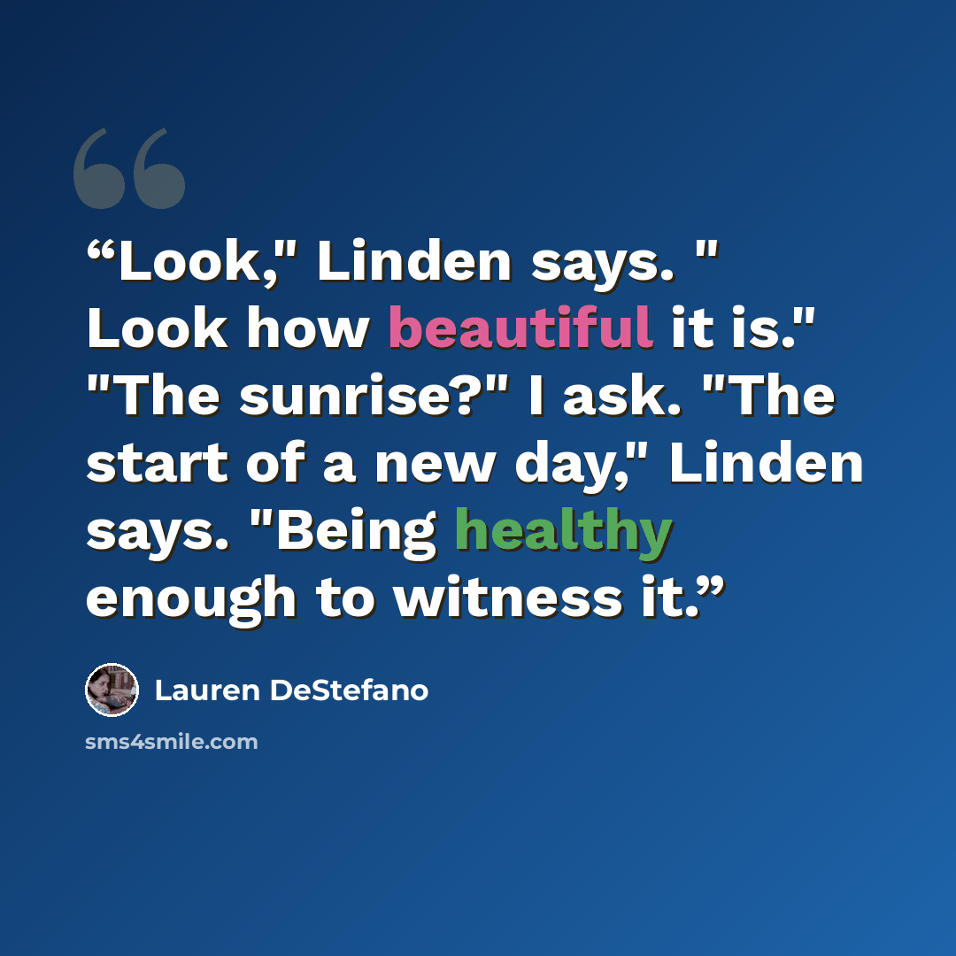 “Look," Linden says. " Look how beautiful it is." "The sunrise?" I ask. "The start of a new day," Linden says. "Being healthy enough to witness it.” quote by Lauren DeStefano