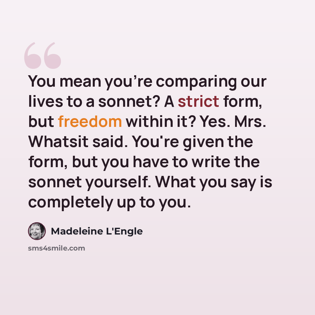“You mean you're comparing our lives to a sonnet? A strict form, but freedom within it? Yes. Mrs. Whatsit said. You're given the form, but you have to write the sonnet yourself. What you say is completely up to you.” quote by Madeleine L'Engle