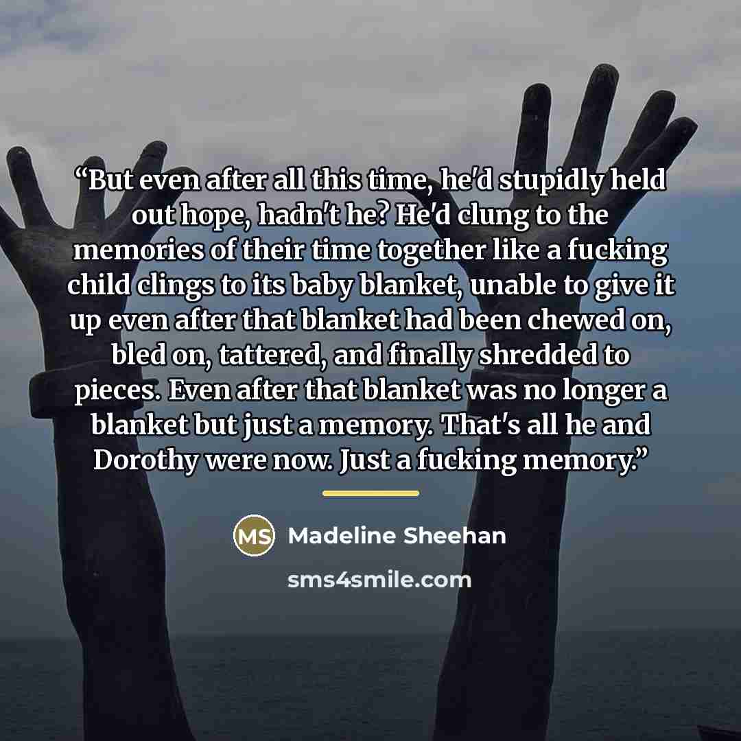 “But even after all this time, he'd stupidly held out hope, hadn't he? He'd clung to the memories of their time together like a fucking child clings to its baby blanket, unable to give it up even after that blanket had been chewed on, bled on, tattered, and finally shredded to pieces. Even after…” quote by Madeline Sheehan