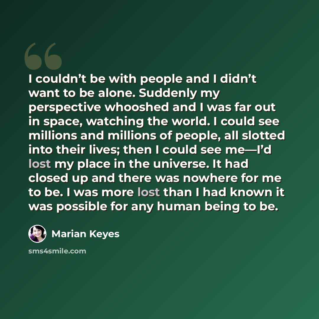 “I couldn’t be with people and I didn’t want to be alone. Suddenly my perspective whooshed and I was far out in space, watching the world. I could see millions and millions of people, all slotted into their lives; then I could see me—I’d lost my place in the universe. It had closed up and there was…” quote by Marian Keyes