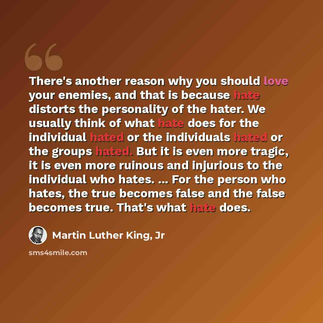 “There's another reason why you should love your enemies, and that is because hate distorts the personality of the hater. We usually think of what hate does for the individual hated or the individuals hated or the groups hated. But it is even more tragic, it is even more ruinous and injurious to…” quote by Martin Luther King, Jr