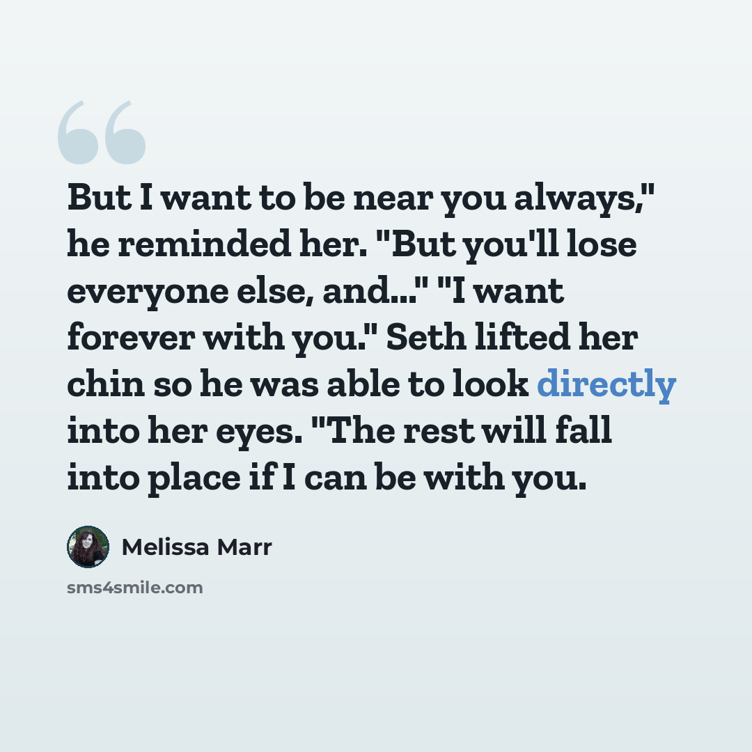 “But I want to be near you always," he reminded her. "But you'll lose everyone else, and..." "I want forever with you." Seth lifted her chin so he was able to look directly into her eyes. "The rest will fall into place if I can be with you.” quote by Melissa Marr