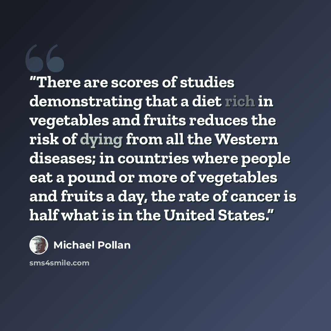 “There are scores of studies demonstrating that a diet rich in vegetables and fruits reduces the risk of dying from all the Western diseases; in countries where people eat a pound or more of vegetables and fruits a day, the rate of cancer is half what is in the United States.” quote by Michael Pollan