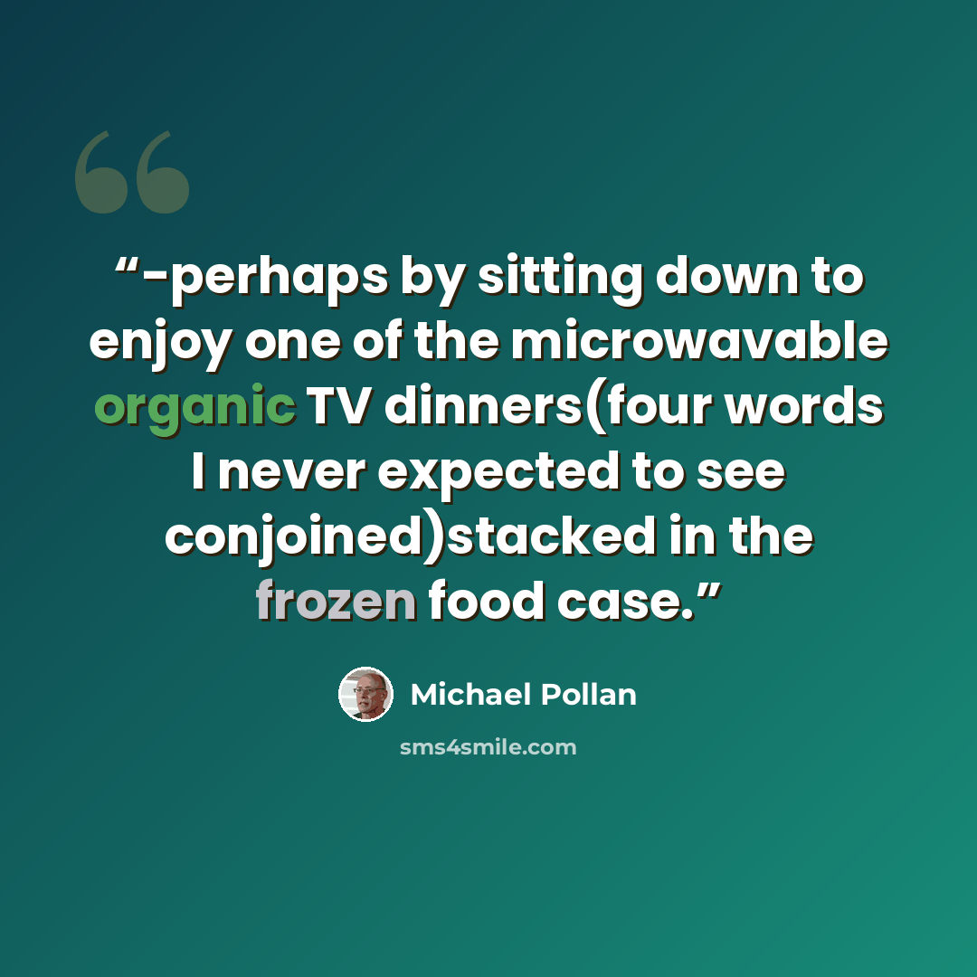 “-perhaps by sitting down to enjoy one of the microwavable organic TV dinners(four words I never expected to see conjoined)stacked in the frozen food case.” quote by Michael Pollan