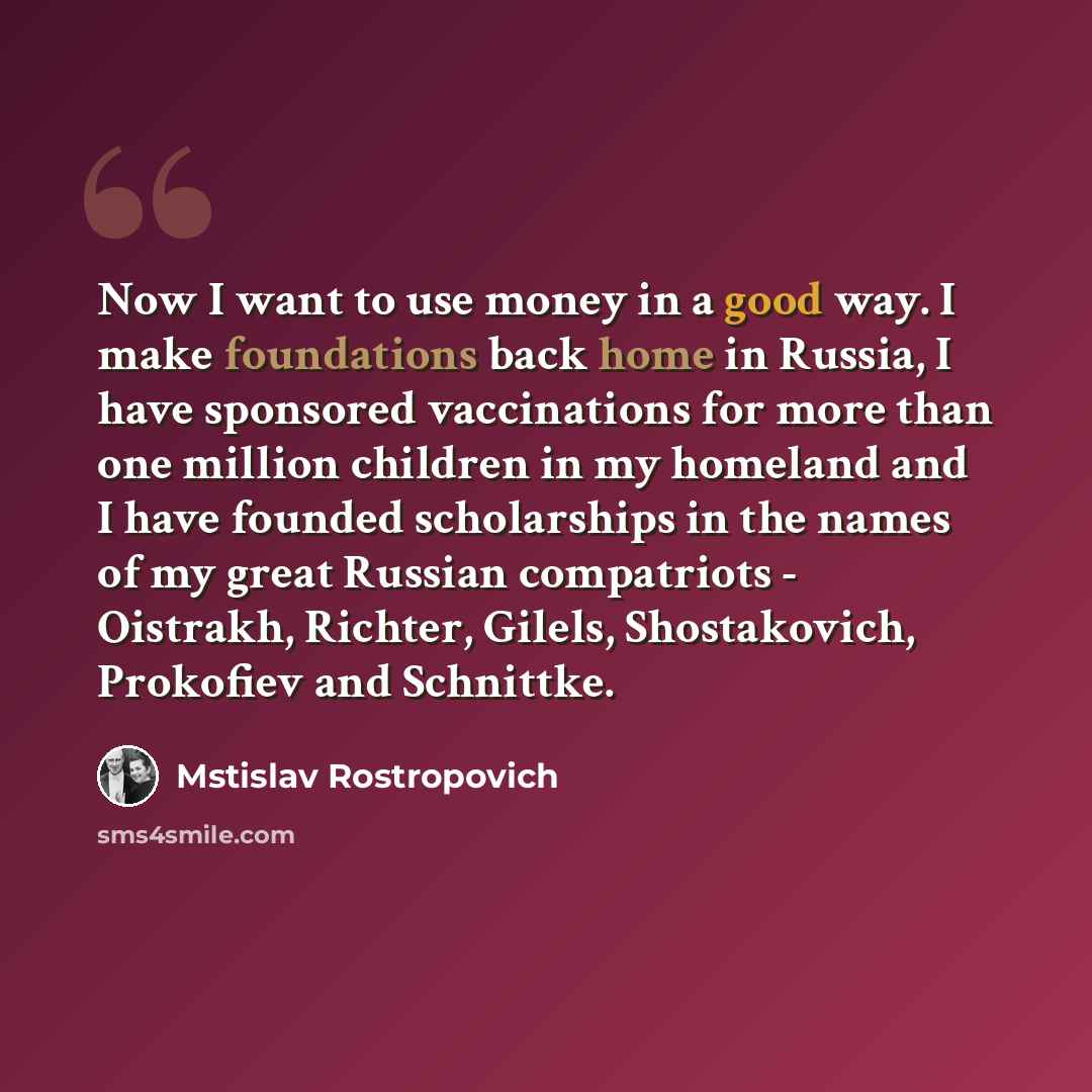 “Now I want to use money in a good way. I make foundations back home in Russia, I have sponsored vaccinations for more than one million children in my homeland and I have founded scholarships in the names of my great Russian compatriots - Oistrakh, Richter, Gilels, Shostakovich, Prokofiev and…” quote by Mstislav Rostropovich