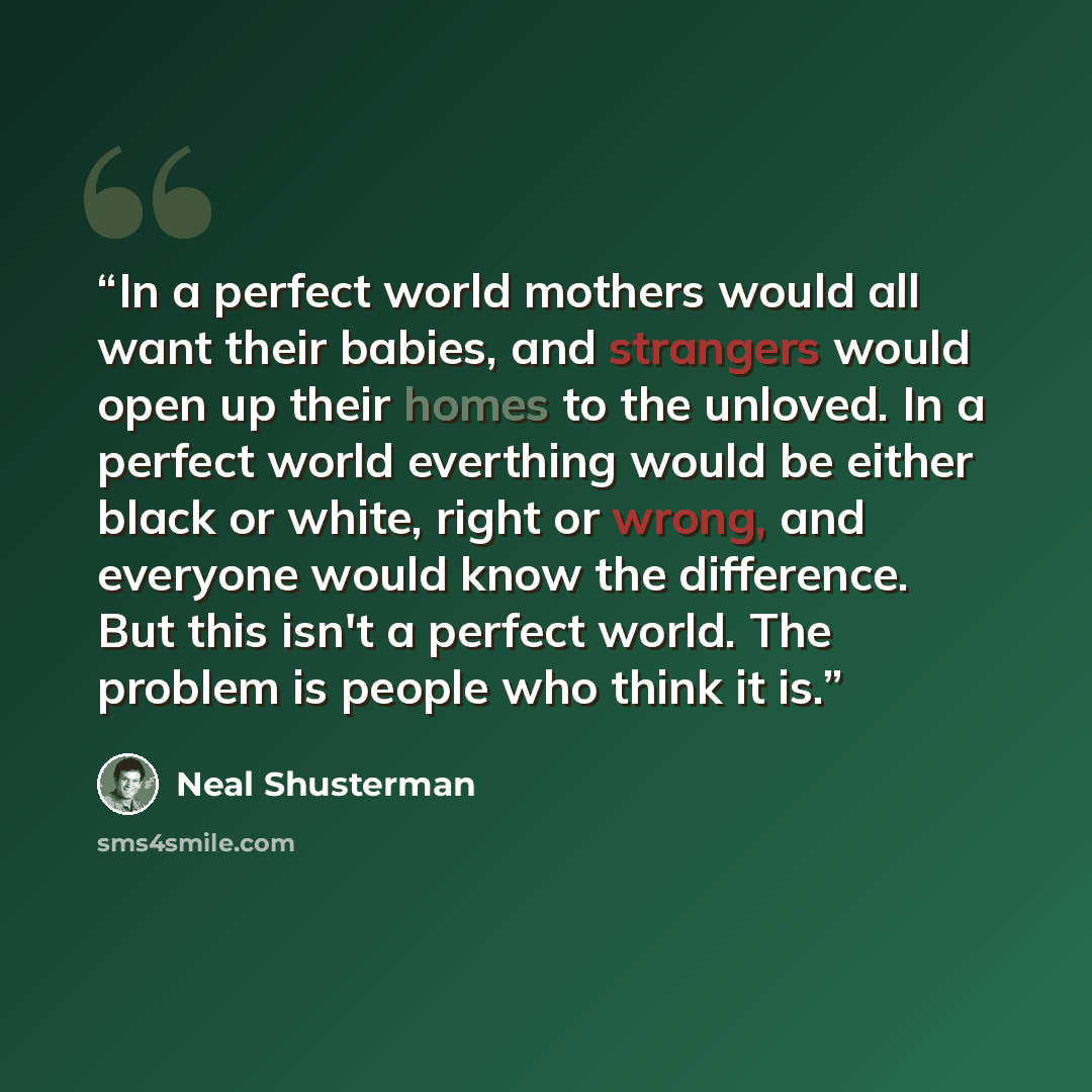 “In a perfect world mothers would all want their babies, and strangers would open up their homes to the unloved. In a perfect world everthing would be either black or white, right or wrong, and everyone would know the difference. But this isn't a perfect world. The problem is people who think it is.” quote by Neal Shusterman