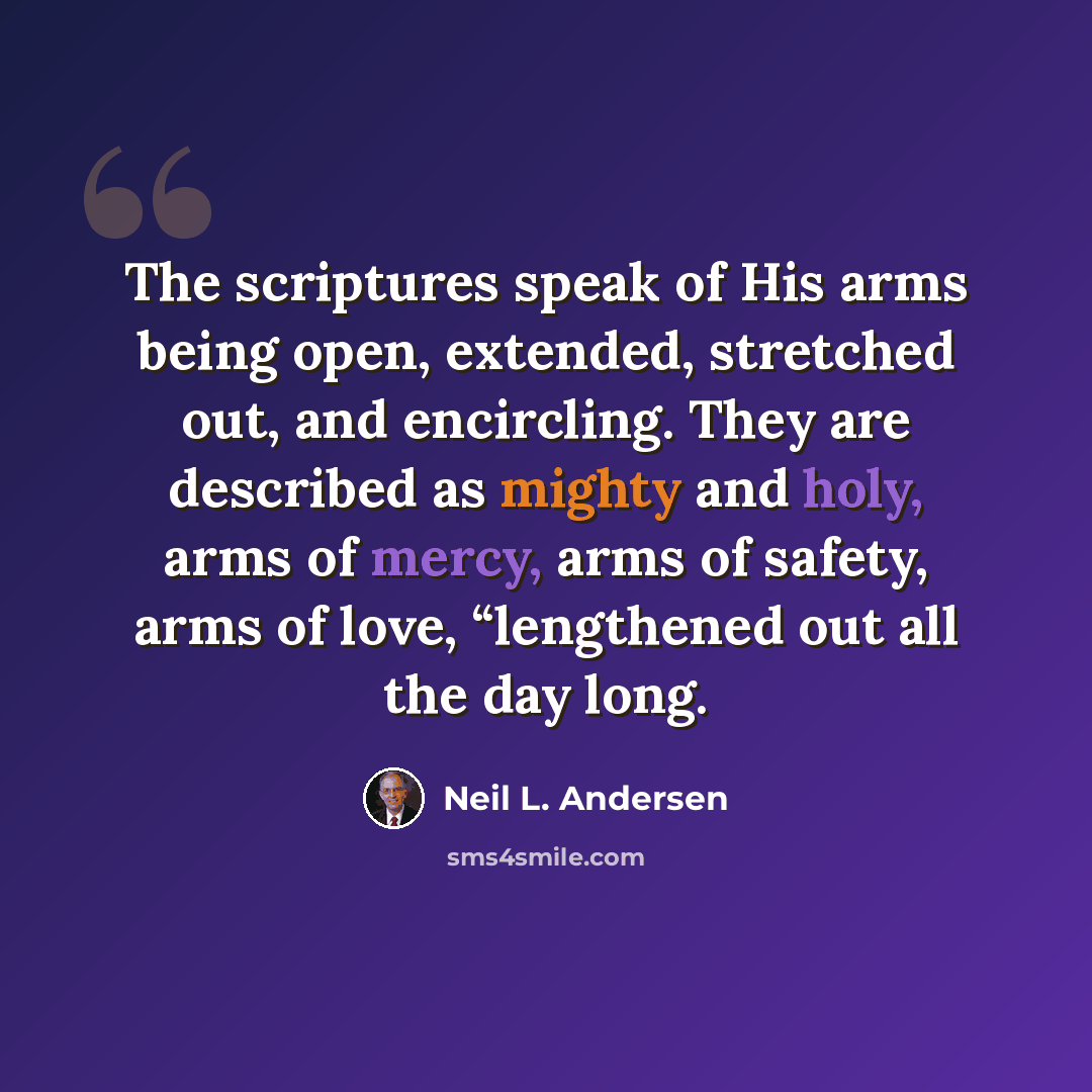 “The scriptures speak of His arms being open, extended, stretched out, and encircling. They are described as mighty and holy, arms of mercy, arms of safety, arms of love, “lengthened out all the day long.” quote by Neil L. Andersen