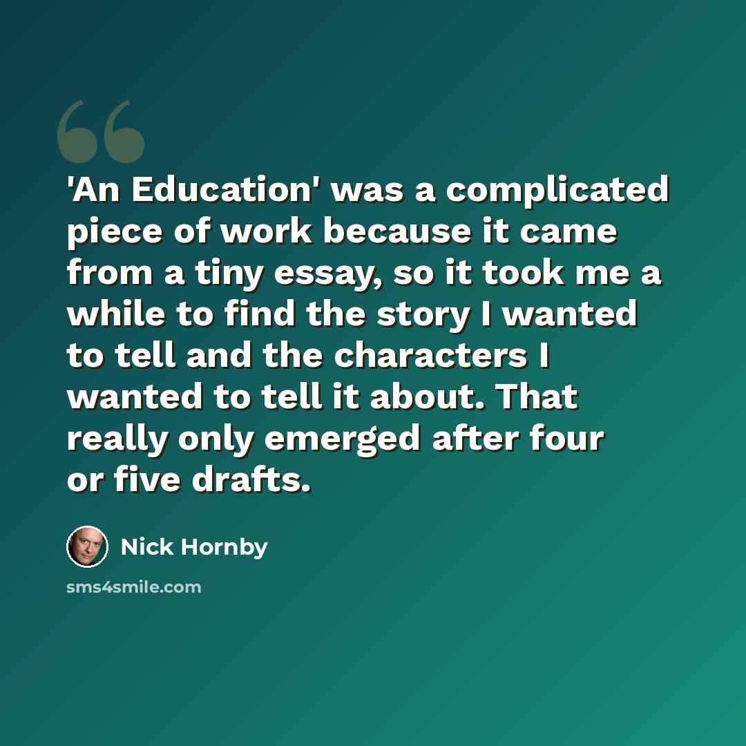 “'An Education' was a complicated piece of work because it came from a tiny essay, so it took me a while to find the story I wanted to tell and the characters I wanted to tell it about. That really only emerged after four or five drafts.” quote by Nick Hornby