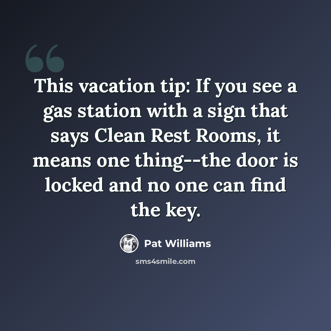 “This vacation tip: If you see a gas station with a sign that says Clean Rest Rooms, it means one thing--the door is locked and no one can find the key.” quote by Pat Williams