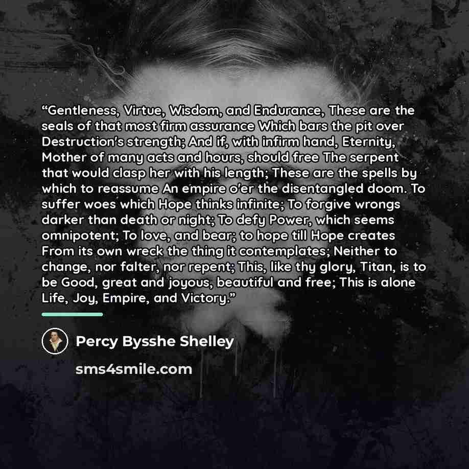 “Gentleness, Virtue, Wisdom, and Endurance, These are the seals of that most firm assurance Which bars the pit over Destruction's strength; And if, with infirm hand, Eternity, Mother of many acts and hours, should free The serpent that would clasp her with his length; These are the spells by which…” quote by Percy Bysshe Shelley