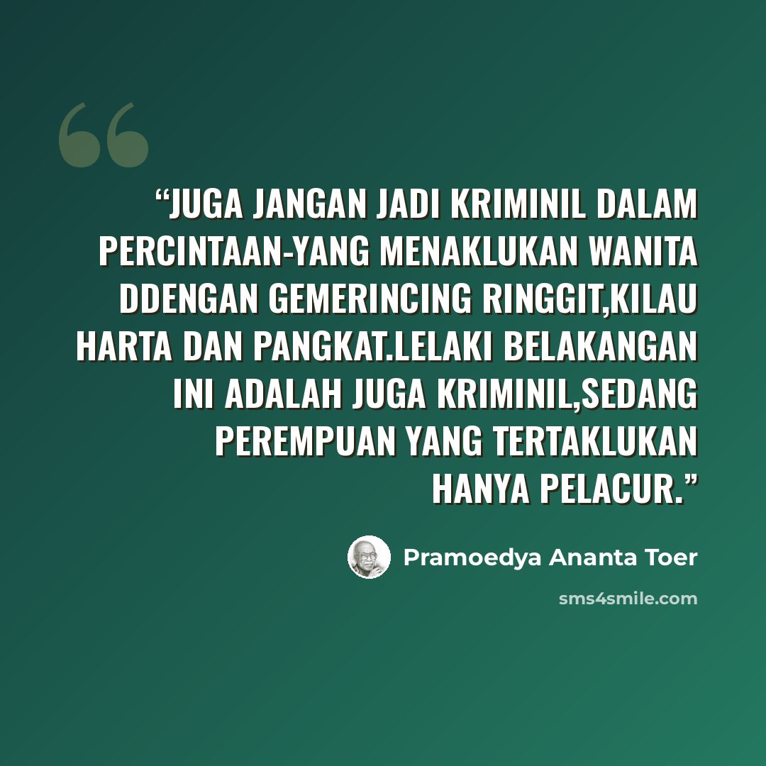 “Juga jangan jadi kriminil dalam percintaan-yang menaklukan wanita ddengan gemerincing ringgit,kilau harta dan pangkat.Lelaki belakangan ini adalah juga kriminil,sedang perempuan yang tertaklukan hanya pelacur.” quote by Pramoedya Ananta Toer