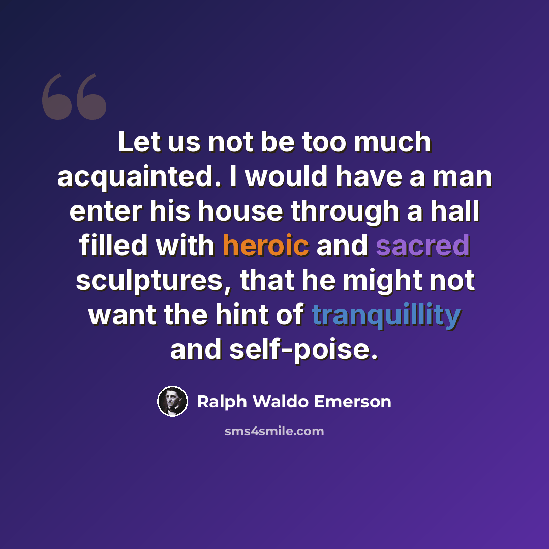 “Let us not be too much acquainted. I would have a man enter his house through a hall filled with heroic and sacred sculptures, that he might not want the hint of tranquillity and self-poise.” quote by Ralph Waldo Emerson