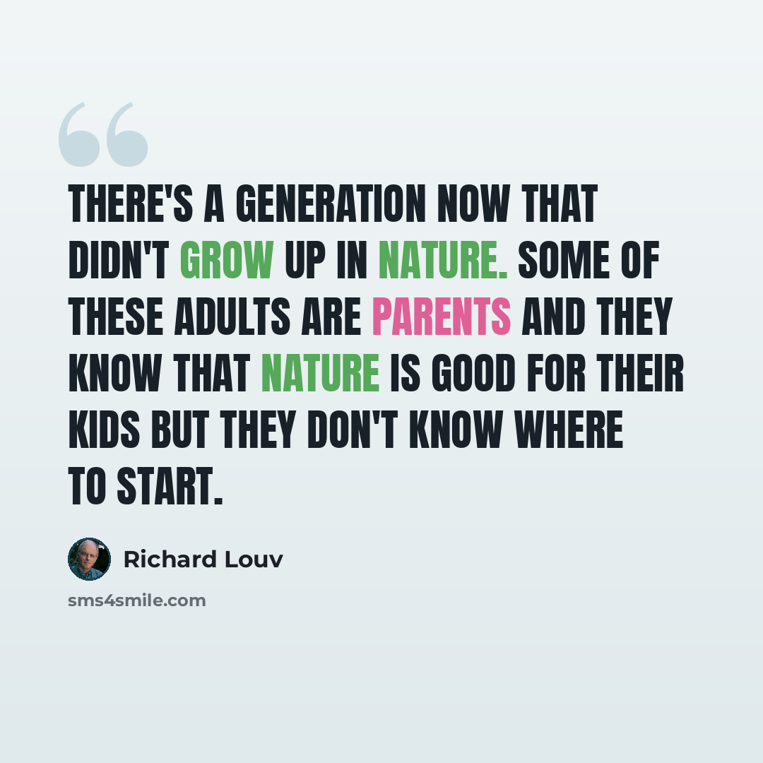“There's a generation now that didn't grow up in nature. Some of these adults are parents and they know that nature is good for their kids but they don't know where to start.” quote by Richard Louv