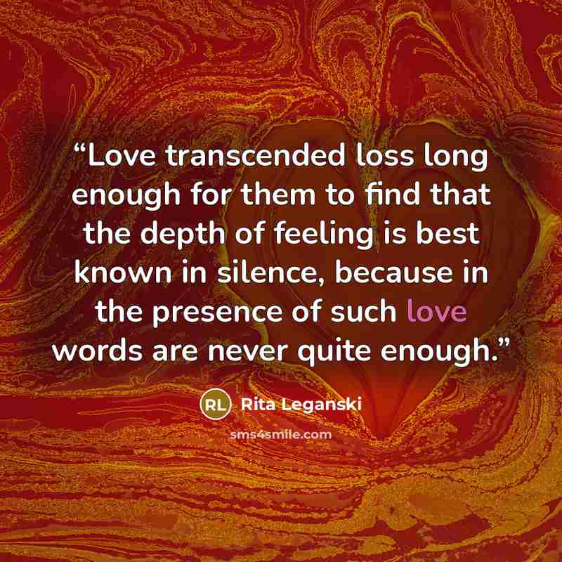 “Love transcended loss long enough for them to find that the depth of feeling is best known in silence, because in the presence of such love words are never quite enough.” quote by Rita Leganski