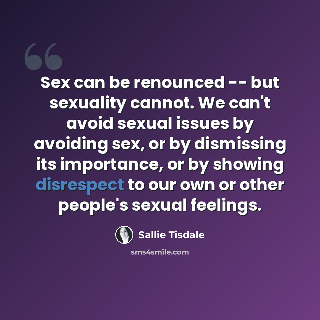 “Sex can be renounced -- but sexuality cannot. We can't avoid sexual issues by avoiding sex, or by dismissing its importance, or by showing disrespect to our own or other people's sexual feelings.” quote by Sallie Tisdale