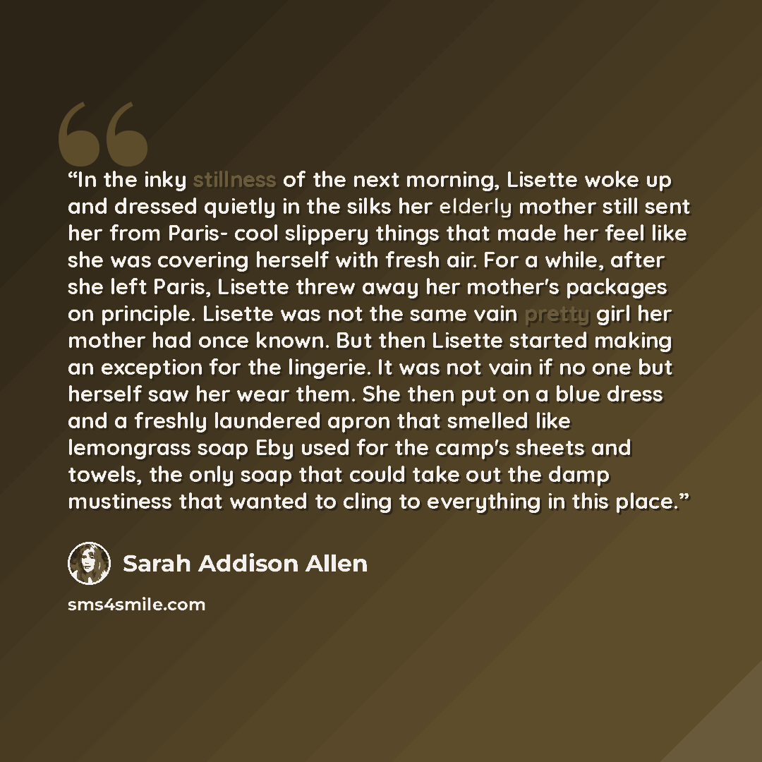 “In the inky stillness of the next morning, Lisette woke up and dressed quietly in the silks her elderly mother still sent her from Paris- cool slippery things that made her feel like she was covering herself with fresh air. For a while, after she left Paris, Lisette threw away her mother's…” quote by Sarah Addison Allen
