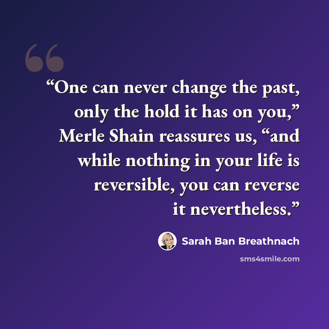 “One can never change the past, only the hold it has on you,” Merle Shain reassures us, “and while nothing in your life is reversible, you can reverse it nevertheless.” quote by Sarah Ban Breathnach